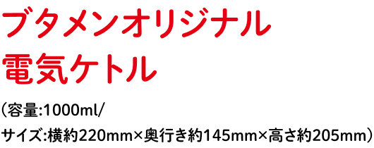 ブタメンオリジナル電気ケトル（容量: 1000ml / サイズ: 横約220mm × 奥行き約145mm × 高さ約高さ205mm）