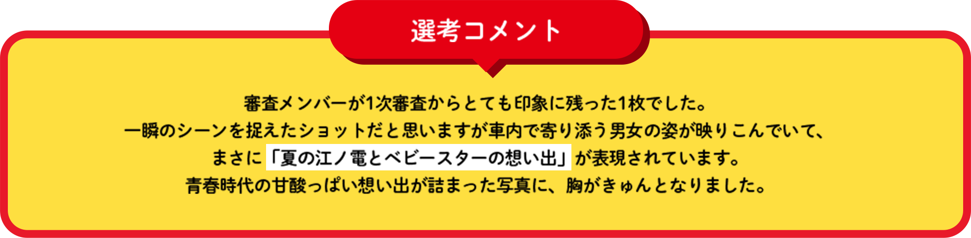 選考コメント 審査メンバーが1次審査からとても印象に残った1枚でした。一瞬のシーンを捉えたショットだと思いますが車内で寄り添う男女の姿が映りこんでいて、まさに「夏の江ノ電とベビースターの想い出」が表現されています。青春時代の甘酸っぱい想い出が詰まった写真に、胸がきゅんとなりました。