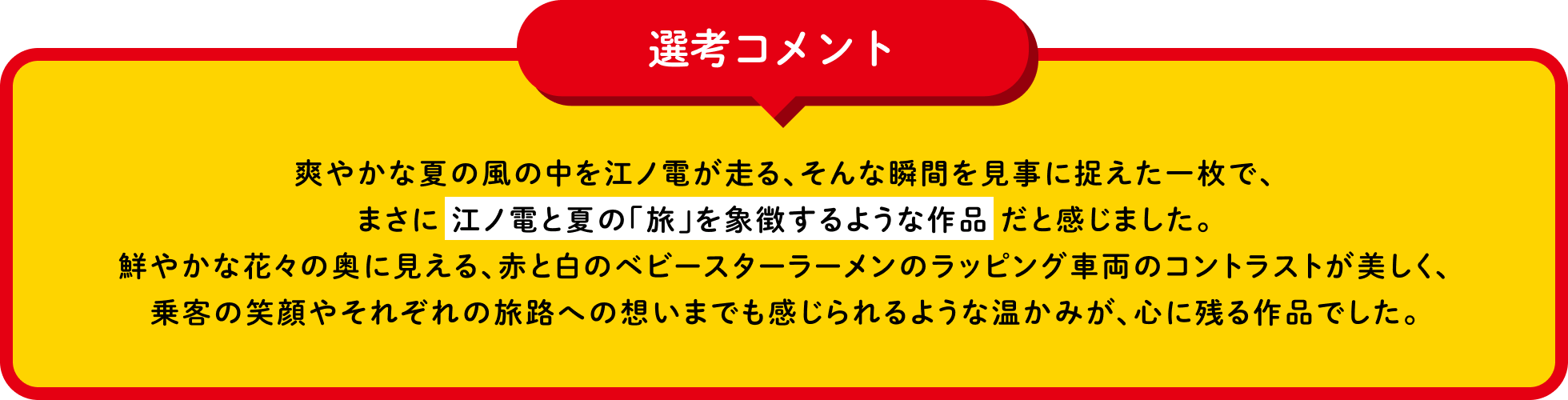 選考コメント 爽やかな夏の風の中を江ノ電が走る、そんな瞬間を見事に捉えた一枚で、まさに江ノ電と夏の「旅」を象徴するような作品だと感じました。鮮やかな花々の奥に見える、赤と白のベビースターラーメンのラッピング車両のコントラストが美しく、乗客の笑顔やそれぞれの旅路への想いまでも感じられるような温かみが、心に残る作品でした。
