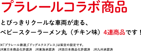 プラレールコラボ商品 とびっきりクールな車両が走る、ベビースターラーメン丸（チキン味）4連商品です！ ※「プラレール鉄道」「ドッグエクスプレス」は架空の設定です。 JR東日本商品化許諾済　JR東海承認済　JR西日本商品化許諾済　JR九州承認済