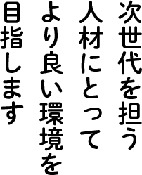 次世代を担う人材にとってより良い環境を目指します
