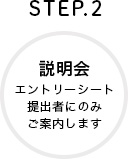 STEP.2 説明会 エントリーシート提出者にのみご案内します