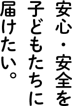 安心・安全を子どもたちに届けたい。