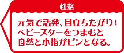 性格:元気で活発、目立ちたがり！ ベビースターをつまむと 自然と小指がピンとなる。