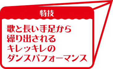 特技:歌と長い手足から 繰り出される キレッキレの ダンスパフォーマンス 