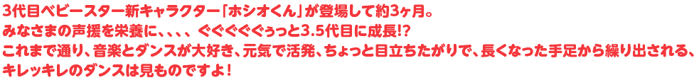 3代目ベビースター新キャラクター「ホシオくん」が登場して約3ヶ月。みなさまの声援を栄養に、、、、 ぐぐぐぐぐぅっと3.5代目に成長！？これまで通り、音楽とダンスが大好き、元気で活発、ちょっと目立ちたがりで、長くなった手足から繰り出される、キレッキレのダンスは見ものですよ！