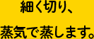 細く切り、蒸気で蒸します。