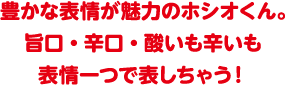 豊かな表情が魅力のホシオくん。旨口・辛口・酸いも辛いも表情一つで表しちゃう！