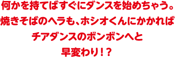 何かを持てばすぐにダンスを始めちゃう。焼きそばのヘラも、ホシオくんにかかればチアダンスのボンボンへと早変わり！？