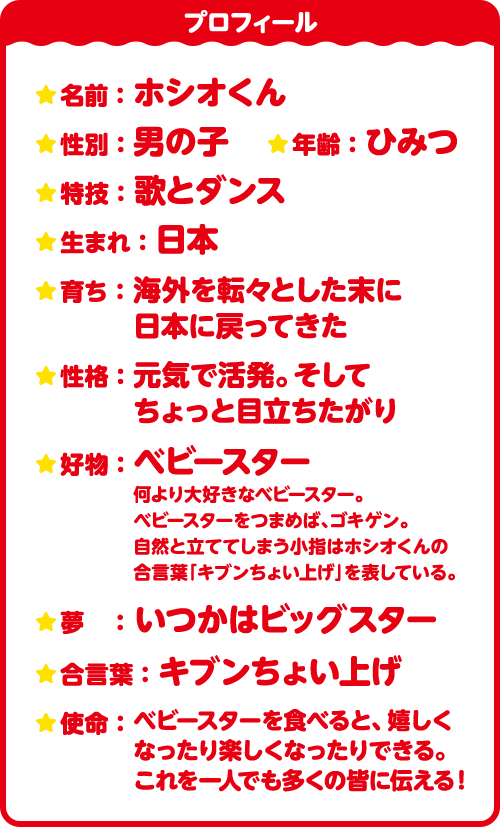 プロフィール　名前：ホシオくん　性別：男の子　年齢：ひみつ　特技：歌とダンス　生まれ：日本　育ち：海外を転々とした末に日本に戻ってきた　性格：元気で活発。そしてちょっと目立ちたがり　好物：ベビースター 何より大好きなベビースター。ベビースターをつまめば、ゴキゲン。自然と立ててしまう小指はホシオくんの合言葉「キブンちょい上げ」を表している。　夢：いつかはビッグスター　合言葉：キブンちょい上げ　使命：ベビースターを食べると、嬉しくなったり楽しくなったりできる。これを一人でも多くの皆に伝える！