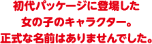 初代パッケージに登場した女の子のキャラクター。正式な名前はありませんでした。