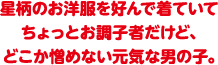 星柄のお洋服を好んで着ていてちょっとお調子者だけど、どこか憎めない元気な男の子。