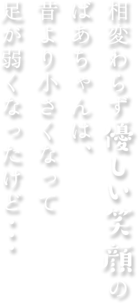 相変わらず優しい笑顔のばあちゃんは、昔より小さくなって足が弱くなったけど・・・