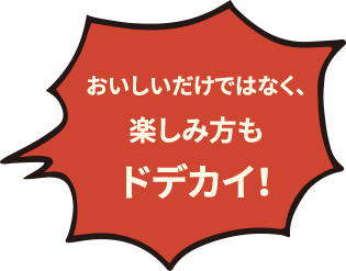 おいしいだけではなく、楽しみ方もドデカイ！