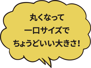 丸くなっても一口サイズでちょうどいい大きさ！