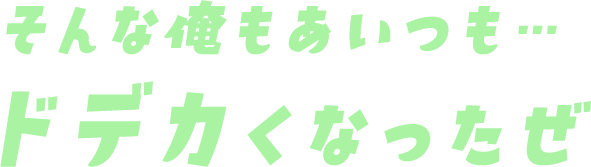 そんな俺もあいつも…ドデカくなったぜ