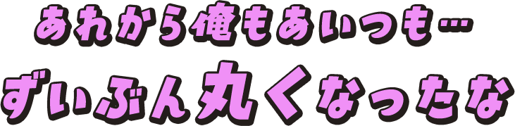 あれから俺もあいつも…ずいぶん丸くなったな