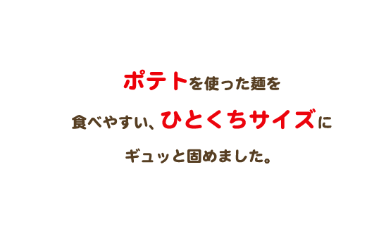 ポテトを使ったベビースターを食べやすい、ひとくちサイズにギュッと固めました。