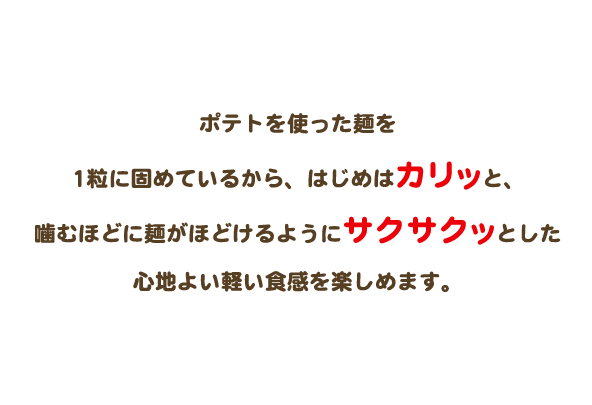 ポテトを使ったベビースターを1粒に固めているから、はじめはカリッと、噛むほどに麺がほどけるようにサクサクッとした心地よいかるお食感を楽しめます。
