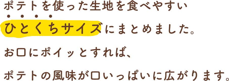 ポテトを使った生地を食べやすいひとくちサイズにまとめました。お口にポイッとすれば、ポテトの風味が口いっぱいに広がります。