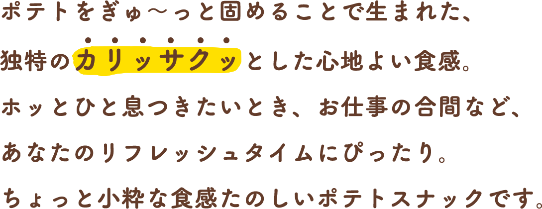 ポテトをぎゅ～っと固めることで生まれた、独特のカリッサクッとした心地よい食感。ホッとひと息つきたいとき、お仕事の合間など、あなたのリフレッシュタイムにぴったり。ちょっと小粋な食感たのしいポテトスナックです。