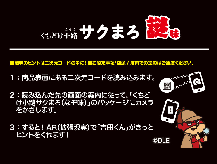 くちどけ小路 サクまろ謎味 ■謎味のヒントは二次元コードの中に！■お約束事項「店頭/店内での撮影はご遠慮ください」 １：商品表面にある二次元コードを読み込みます。 ２：読み込んだ先の画面の案内に従って、「くちどけ小路サクまろ（なぞ味）」のパッケージにカメラをかざします。 ３：すると！AR（拡張現実）で「吉田くん」がきっとヒントをくれます！